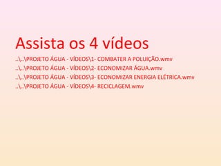Assista os 4 vídeos
....PROJETO ÁGUA - VÍDEOS1- COMBATER A POLUIÇÃO.wmv
....PROJETO ÁGUA - VÍDEOS2- ECONOMIZAR ÁGUA.wmv
....PROJETO ÁGUA - VÍDEOS3- ECONOMIZAR ENERGIA ELÉTRICA.wmv
....PROJETO ÁGUA - VÍDEOS4- RECICLAGEM.wmv
 