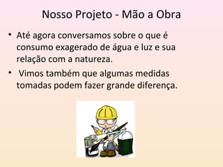 Nosso Projeto - Mão a Obra
• Até agora conversamos sobre o que é
consumo exagerado de água e luz e sua
relação com a natureza.
• Vimos também que algumas medidas
tomadas podem fazer grande diferença.
 