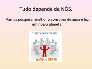 Tudo depende de NÓS.
Vamos pesquisar melhor o consumo de água e luz
em nosso planeta.
 