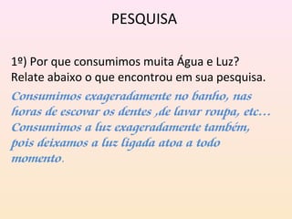 PESQUISA
1º) Por que consumimos muita Água e Luz?
Relate abaixo o que encontrou em sua pesquisa.
Consumimos exageradamente no banho, nas
horas de escovar os dentes ,de lavar roupa, etc…
Consumimos a luz exageradamente também,
pois deixamos a luz ligada atoa a todo
momento. 
 