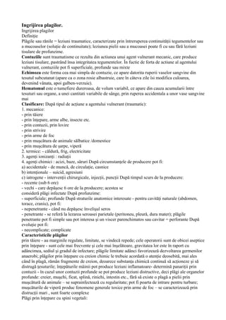 Ingrijirea plagilor.
Ingrijirea plagilor
Definiţie
Plăgile sau rănile = leziuni traumatice, caracterizate prin întreruperea continuităţii tegumentelor sau
a mucoaselor (soluţie de continuitate); leziunea pielii sau a mucoasei poate fi cu sau fără leziuni
tisulare de profunzime.
Contuziile sunt traumatisme ce rezulta din actiunea unui agent vulnerant mecanic, care produce
leziuni tisulare, pastrând însa integritatea tegumentelor. În fuctie de forta de actiune al agentului
vulnerant, contuziile pot fi superficiale, profunde sau mixte
Echimoza este forma cea mai simpla de contuzie, ce apare datorita ruperii vaselor sangvine din
tesutul subcutanat (apare ca o zona rosie albastruie, care în câteva zile îsi modifica culoarea,
devenind vânata, apoi galben-verzuie).
Hematomul este o tumefiere dureroasa, de volum variabil, ce apare din cauza acumularii între
tesuturi sau organe, a unei cantitati variabile de sânge, prin ruperea accidentala a unor vase sangvine
mai
Clasificare: După tipul de acţiune a agentului vulnerant (traumatic):
1. mecanice:
- prin tăiere
- prin înţepare, arme albe, insecte etc.
- prin contuzii, prin lovire
- prin strivire
- prin arme de foc
- prin muşcătura de animale sălbatice /domestice
- prin muşcătura de şarpe, viperă
2. termice: - căldură, frig, electricitate
3. agenţi ionizanţi : radiaţii
4. agenţi chimici : acizi, baze, săruri După circumstanţele de producere pot fi:
a) accidentale - de muncă, de circulaţie, casnice
b) intenţionale – suicid, agresiuni
c) iatrogene - intervenţii chirurgicale, injecţii, puncţii După timpul scurs de la producere:
- recente (sub 6 ore)
- vechi - care depăşesc 6 ore de la producere; acestea se
consideră plăgi infectate După profunzime:
- superficiale; profunde După straturile anatomice interesate - pentru cavităţi naturale (abdomen,
torace, craniu), pot fi:
- nepenetrante - când nu depăşesc învelişul seros
- penetrante - se referă la lezarea seroasei parietale (peritoneu, pleură, dura mater); plăgile
penetrante pot fi simple sau pot interesa şi un viscer parenchimatos sau cavitar = perforante După
evoluţie pot fi:
- necomplicate; complicate
Caracteristicile plăgilor
prin tăiere - au marginile regulate, limitate, se vindecă repede; cele operatorii sunt de obicei aseptice
prin înţepare - sunt cele mai frecvente şi cele mai înşelătoare, gravitatea lor este în raport cu
adâncimea, sediul şi gradul de infectare; plăgile limitate adânci favorizează dezvoltarea germenilor
anaerobi; plăgilor prin înţepare cu creion chimic le trebuie acordată o atenţie deosebită, mai ales
când în plagă, rămân fragmente de creion, deoarece substanţa chimică continuă să acţioneze şi să
distrugă ţesuturile; înţepăturile mâinii pot produce leziuni inflamatoare- determină panariţii prin
contuzii - în cazul unor contuzii profunde se pot produce leziuni distructive, deci plăgi ale organelor
profunde: creier, muşchi, ficat, splină, rinichi, intestin etc., fără să existe o plagă a pielii prin
muşcătură de animale – se suprainfectează cu regularitate; pot fi poarta de intrare pentru turbare;
muşcăturile de viperă produc fenomene generale toxice prin arme de foc – se caracterizează prin
distrucţii mari , sunt foarte complexe
Plăgi prin înţepare cu spini vegetali:
 