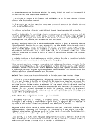 10. Asistenta comunitara desfasoara activitati de nursing la indicatia medicului responsabil de
ingrijirea medicala si de supervizarea activitatilor.
11. Activitatea de nursing a personalului este supervizata de un personal calificat (exemplu,
asistenta sefa, directorul de nursing)
12. Organizatiile de nursing, agentiile, elaboreaza permanent programe de educatie continua
pentru personalul de ingrijire.
13. Asistenta comunitara este direct responsabila de propria instruire profesionala perioadica.
Ingrijirile la domiciliu fac parte integranta din marea categorie a ingrijirilor comunitare si ele pot
fi descrise ca ingrijiri si ajutor acordat acasa, in familie, celor ce au nevoie. Scopul principal al
acestui model de ingrijire este acela de a face posibil ca oamenii sa-si mentina gradul de
independenta si sa-si continue viata acasa cit mai mult timp posibil.
De obicei, asistenta comunitara isi petrece majoritatea timpului de lucru la domiciliul clientilor.
Volumul ingrijirilor la domiciliu a crescut semnificativ, mai ales a celor de tip geriatric, datorita
imbatranii populatiei, a cresterii procentajului de batrani, majoritatea ramasi singuri acasa, a
maririi incidentei bolilor cronice, cu precadere a cancerului si a bolilor cardiovasculare, la care
imbunatatirea tratamentului, desi a slava multe vieti, nu a impiedicat aparitia unui numar
important de sechele, dizabilitati ce impun la randul lor semnificative interventii de reabilitare
resocializare.
In contactul cu clientul si familia sa in procesul ingrijirii, asistenta dezvolta nu numai oportunitati si
planuri de interventie preventiva ci si activitati practice de ingrijire.
Odata ajunsa la domiciliu, ea devine responsabila pentru educarea clientului, a membrilor familiei
acestuia si a celorlalte persoane disponibile/angajate in ingrijirea zilnica a acestuia, pentru a le oferi
competenta necesara. Intr-o anumita masura ea devine responsabila si pentru sanatatea celorlalti.
In interventia comunitara ea poate deveni responsabila pentru sanatatea celor incredintati din scoli,
policlinici, platforme industriale sau alte locuri de munca.
Definitii. Exista numeroase definitii ale ingrijirilor la domiciliu, dintre care enuntam cateva:
1. Ingrijirile la domiciliu reprezinta partea componenta a ingrijirilor de sanatate prin care acestea
din urma sunt furnizate si familiilor lor la locurile lor de rezidenta, cu scopul de a promova, de a
mentine sau de a reinstaura starea de sanatate sau pentru a mari gradul de autonomie prin
reducerea efectelor create de boala si handicap; se face referire inclusive la fazele terminale.
Serviciile corespunzatoare nevoilor individului si familiei sale sunt planificate, coordonate si pot fi
asigurate de catre furnizorii organizati de servicii de sanatate, angajati prin aranjamente
contractuale sau intelegeri intre doi parteneri, pentru a oferi ingrijiri la domiciliu, folosind personal
angajat si bine pregatit profesional.
O alta definitie descrie ingrijirile la domiciliu dupa cum urmeaza:
2. Pregatirea nursingului la domiciliu, a asistentei sociale, a terapiilor (ocupationale, fizice,
psihologice si de vorbire), a interventiilor de prim ajutor, a ingrijirilor de baza realizate de
ingrijitorul la domiciliu reprezinta o componenta de baza a ingrijirilor la domiciliu.
Pregatirea acestor servicii, bazate pe nevoile pacientului aflat acasa, constituie o extensie logica a
responsabilitatilor terapeutice ale medicului. La recomandarea si sub directa indrumare a
medicului, personalul care efectueaza aceste servicii de ingrijire la domiciliu, functioneaza intr-o
echipa de evaluare si dezvoltare a planului de ingrijire.
Aceste definitii, ca si multe altele, integreaza componentele ingrijirilor la domiciliu: client, familie,
echipa multidisciplinara de profesionisti si scopurile urmarite in procesul de asistare a clientului in
vederea reintoarcerii sale la un nivel optim de sanatate si independenta.
 