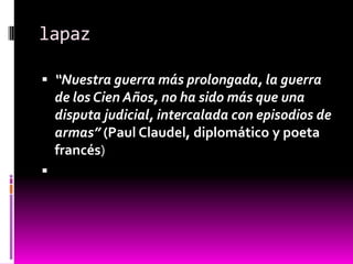 lapaz

 “Nuestra guerra más prolongada, la guerra
    de los Cien Años, no ha sido más que una
    disputa judicial, intercalada con episodios de
    armas” (Paul Claudel, diplomático y poeta
    francés)

 