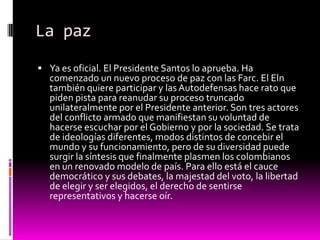 La paz
 Ya es oficial. El Presidente Santos lo aprueba. Ha
  comenzado un nuevo proceso de paz con las Farc. El Eln
  también quiere participar y las Autodefensas hace rato que
  piden pista para reanudar su proceso truncado
  unilateralmente por el Presidente anterior. Son tres actores
  del conflicto armado que manifiestan su voluntad de
  hacerse escuchar por el Gobierno y por la sociedad. Se trata
  de ideologías diferentes, modos distintos de concebir el
  mundo y su funcionamiento, pero de su diversidad puede
  surgir la síntesis que finalmente plasmen los colombianos
  en un renovado modelo de país. Para ello está el cauce
  democrático y sus debates, la majestad del voto, la libertad
  de elegir y ser elegidos, el derecho de sentirse
  representativos y hacerse oír.
 