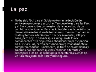 La paz
 No ha sido fácil para el Gobierno tomar la decisión de
  sentarse a proponer y escuchar. Tampoco lo es para las Farc
  y el Eln, convencidos como están de la necesidad de un
  cambio revolucionario. Para las Autodefensas la decisión de
  desmovilizarse fue dura de tomar en su momento –cuántas
  dudas y temores debieron cruzar por su mente-, allá por
  2002, pero hoy 10 años después, ninguno de los ex
  comandantes está dispuesto a abandonar su participación
  en Justicia y Paz, ni está pensando en regresar al monte al
  cumplir su condena. Finalmente, se trata de colombianos y
  colombianas que saben que hay caminos diferentes y
  superiores a los de las armas para concretar los sueños de
  un País más justo, más libre y más seguro.
 