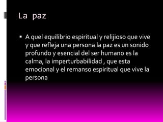 La paz

 A quel equilibrio espiritual y relijioso que vive
  y que refleja una persona la paz es un sonido
  profundo y esencial del ser humano es la
  calma, la imperturbabilidad , que esta
  emocional y el remanso espiritual que vive la
  persona
 