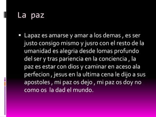 La paz

 Lapaz es amarse y amar a los demas , es ser
  justo consigo mismo y jusro con el resto de la
  umanidad es alegria desde lomas profundo
  del ser y tras pariencia en la conciencia , la
  paz es estar con dios y caminar en aceso ala
  perfecion , jesus en la ultima cena le dijo a sus
  apostoles , mi paz os dejo , mi paz os doy no
  como os la dad el mundo.
 