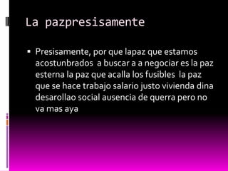 La pazpresisamente

 Presisamente, por que lapaz que estamos
  acostunbrados a buscar a a negociar es la paz
  esterna la paz que acalla los fusibles la paz
  que se hace trabajo salario justo vivienda dina
  desarollao social ausencia de querra pero no
  va mas aya
 