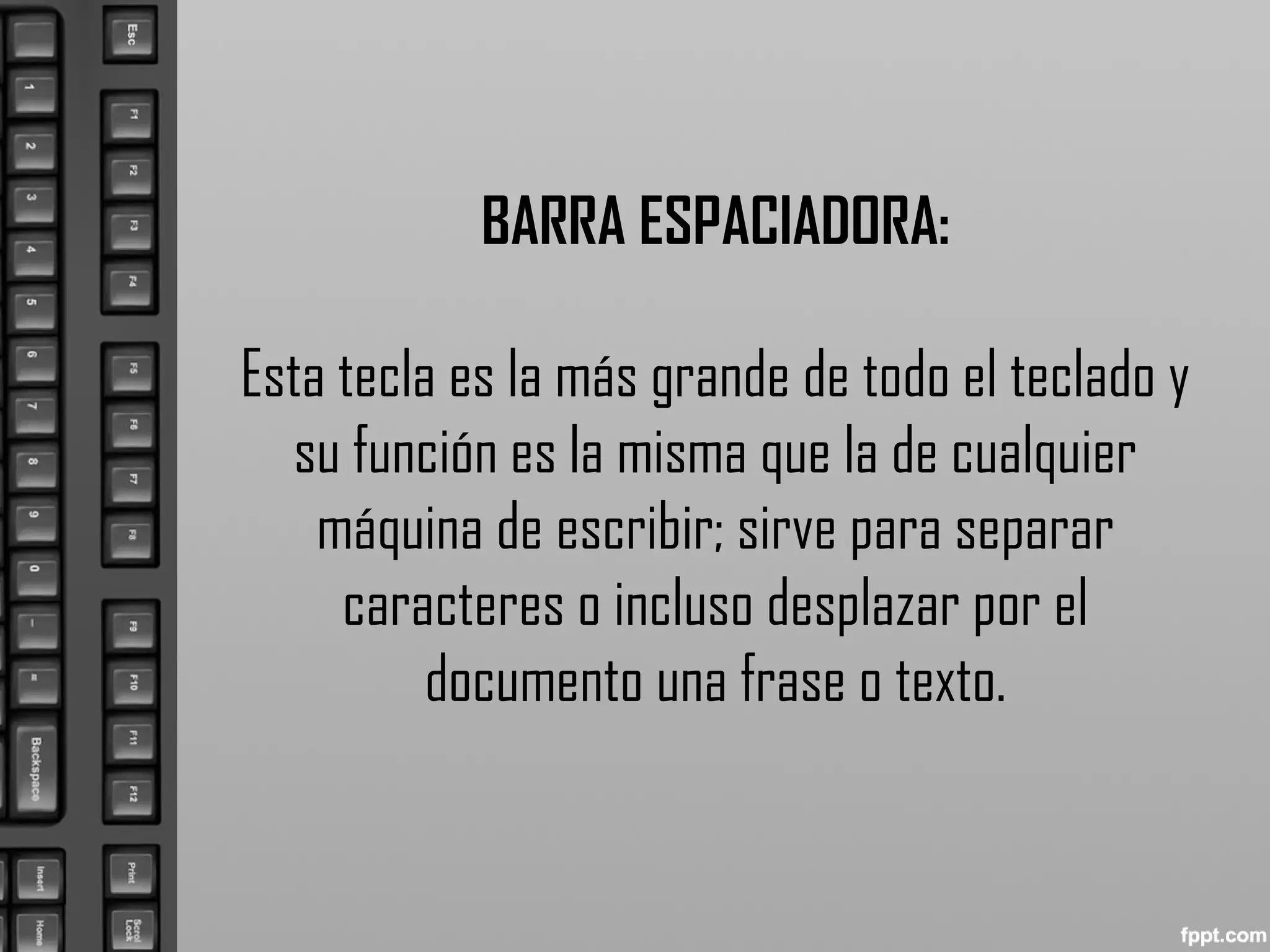 BARRA ESPACIADORA:
Esta tecla es la más grande de todo el teclado y
su función es la misma que la de cualquier
máquina de escribir; sirve para separar
caracteres o incluso desplazar por el
documento una frase o texto.
 