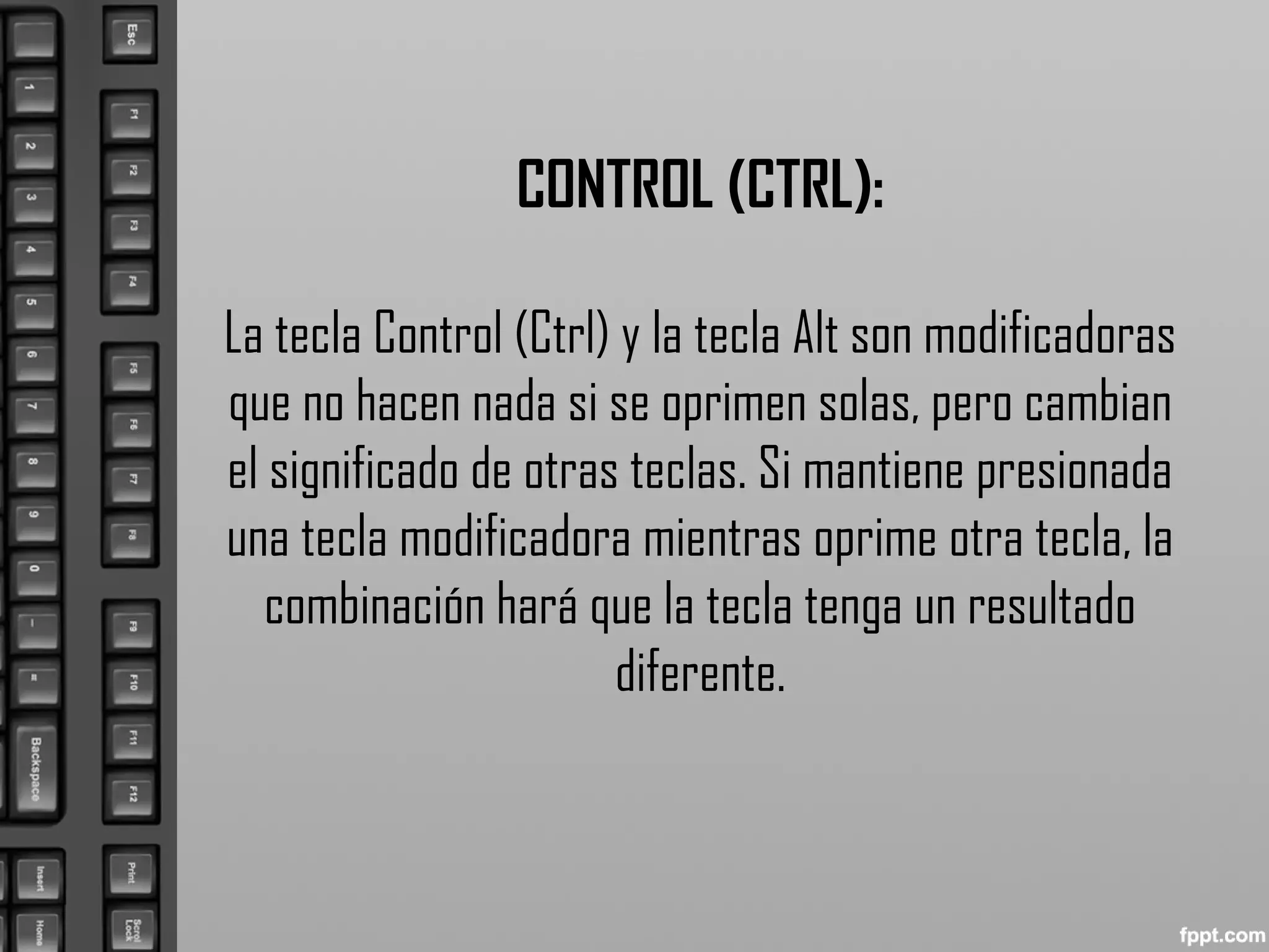 CONTROL (CTRL):
La tecla Control (Ctrl) y la tecla Alt son modificadoras
que no hacen nada si se oprimen solas, pero cambian
el significado de otras teclas. Si mantiene presionada
una tecla modificadora mientras oprime otra tecla, la
combinación hará que la tecla tenga un resultado
diferente.
 