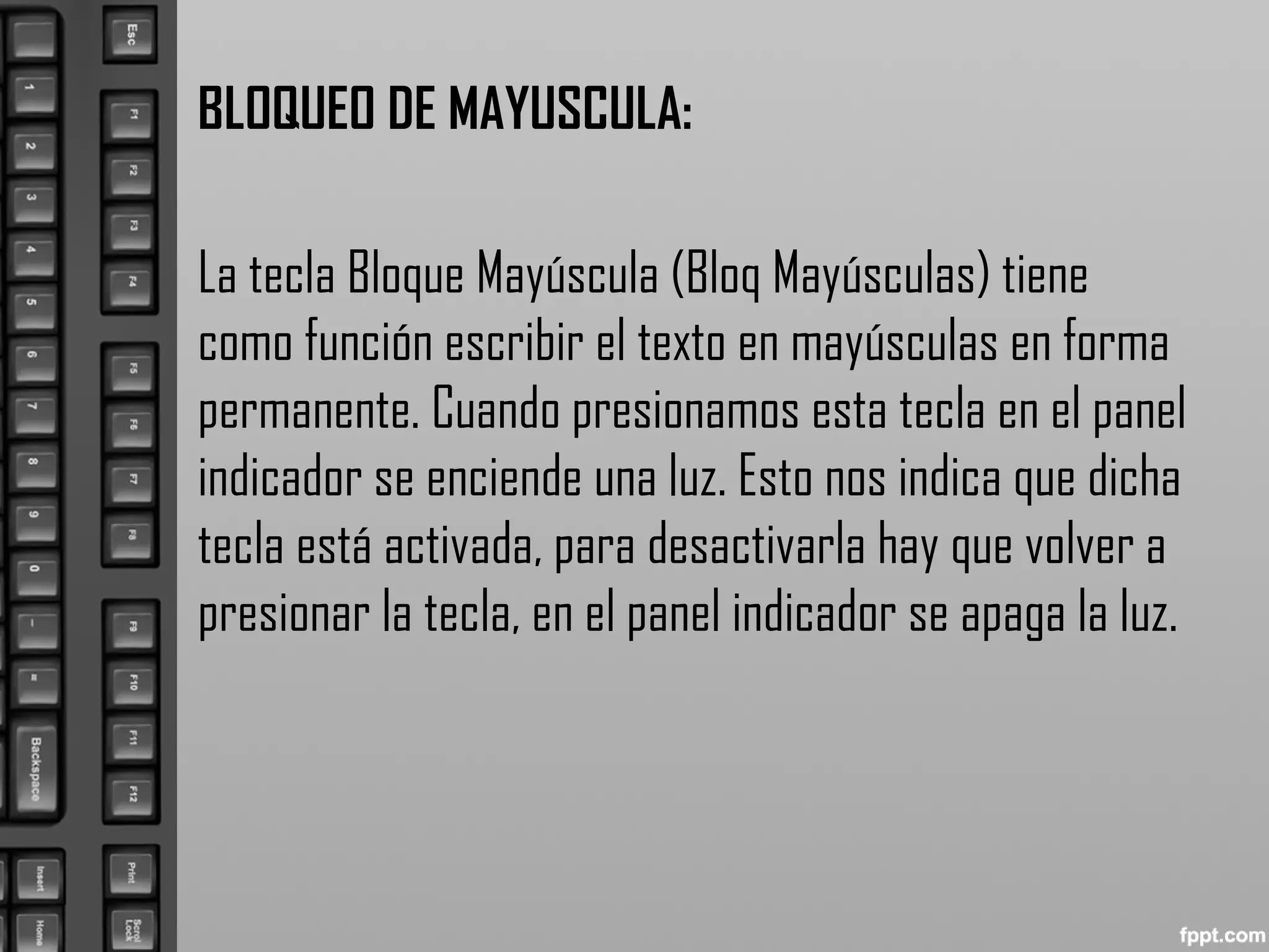 BLOQUEO DE MAYUSCULA:
La tecla Bloque Mayúscula (Bloq Mayúsculas) tiene
como función escribir el texto en mayúsculas en forma
permanente. Cuando presionamos esta tecla en el panel
indicador se enciende una luz. Esto nos indica que dicha
tecla está activada, para desactivarla hay que volver a
presionar la tecla, en el panel indicador se apaga la luz.
 