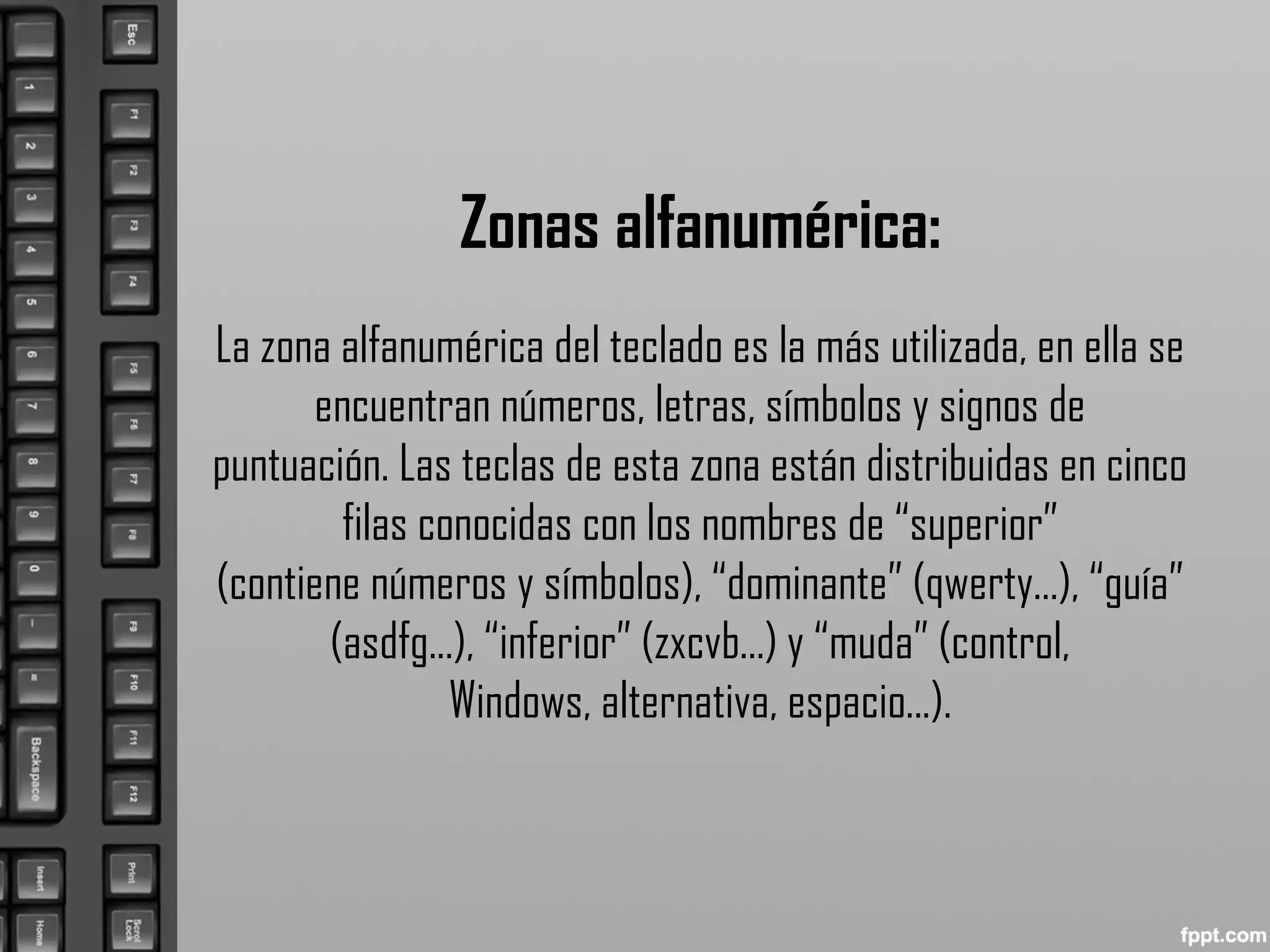 Zonas alfanumérica:
La zona alfanumérica del teclado es la más utilizada, en ella se
encuentran números, letras, símbolos y signos de
puntuación. Las teclas de esta zona están distribuidas en cinco
filas conocidas con los nombres de “superior”
(contiene números y símbolos), “dominante” (qwerty...), “guía”
(asdfg...), “inferior” (zxcvb...) y “muda” (control,
Windows, alternativa, espacio...).
 
