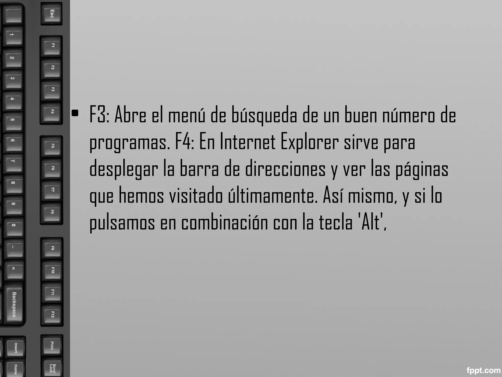 • F3: Abre el menú de búsqueda de un buen número de
programas. F4: En Internet Explorer sirve para
desplegar la barra de direcciones y ver las páginas
que hemos visitado últimamente. Así mismo, y si lo
pulsamos en combinación con la tecla 'Alt',
 