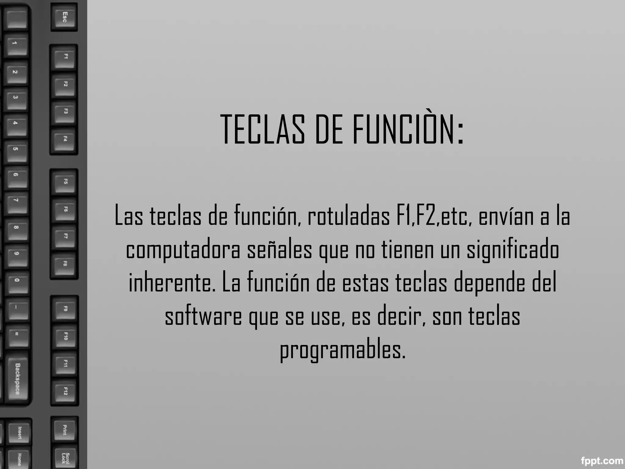TECLAS DE FUNCIÒN:
Las teclas de función, rotuladas F1,F2,etc, envían a la
computadora señales que no tienen un significado
inherente. La función de estas teclas depende del
software que se use, es decir, son teclas
programables.
 