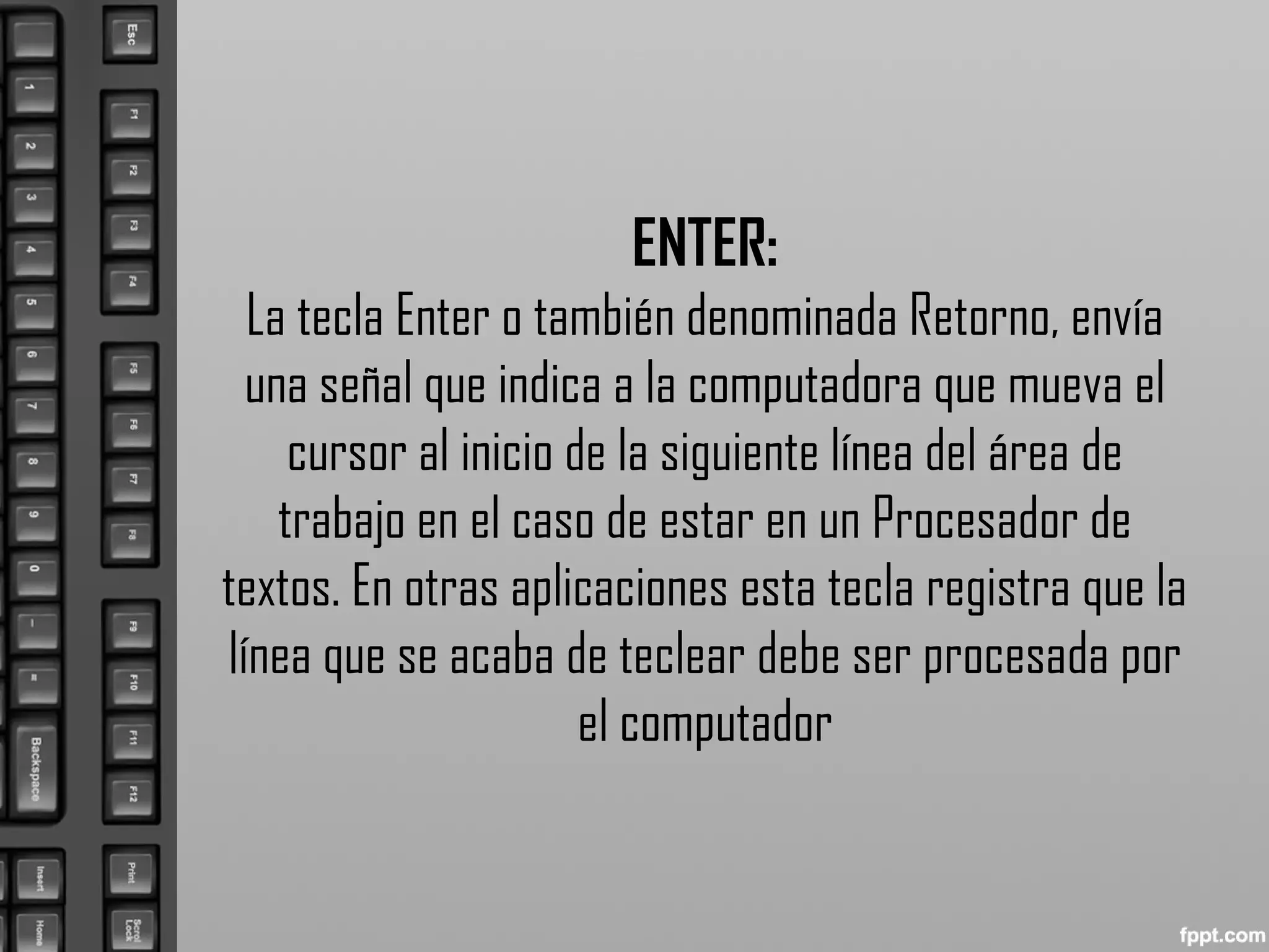 ENTER:
La tecla Enter o también denominada Retorno, envía
una señal que indica a la computadora que mueva el
cursor al inicio de la siguiente línea del área de
trabajo en el caso de estar en un Procesador de
textos. En otras aplicaciones esta tecla registra que la
línea que se acaba de teclear debe ser procesada por
el computador
 