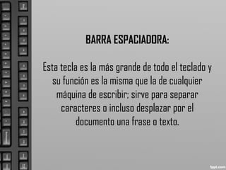 BARRA ESPACIADORA:
Esta tecla es la más grande de todo el teclado y
su función es la misma que la de cualquier
máquina de escribir; sirve para separar
caracteres o incluso desplazar por el
documento una frase o texto.
 