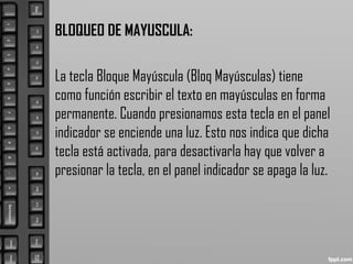 BLOQUEO DE MAYUSCULA:
La tecla Bloque Mayúscula (Bloq Mayúsculas) tiene
como función escribir el texto en mayúsculas en forma
permanente. Cuando presionamos esta tecla en el panel
indicador se enciende una luz. Esto nos indica que dicha
tecla está activada, para desactivarla hay que volver a
presionar la tecla, en el panel indicador se apaga la luz.
 