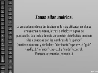Zonas alfanumérica:
La zona alfanumérica del teclado es la más utilizada, en ella se
encuentran números, letras, símbolos y signos de
puntuación. Las teclas de esta zona están distribuidas en cinco
filas conocidas con los nombres de “superior”
(contiene números y símbolos), “dominante” (qwerty...), “guía”
(asdfg...), “inferior” (zxcvb...) y “muda” (control,
Windows, alternativa, espacio...).
 