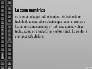 La zona numérica:
es la zona en la que está el conjunto de teclas de un
teclado de computadora clásico, que hace referencia a
los números, operaciones aritméticas, comas y otras
teclas, como otra tecla Enter y el Num Lock. Es similar a
una típica calculadora.
 