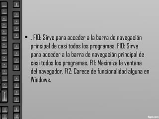 • . F10: Sirve para acceder a la barra de navegación
principal de casi todos los programas. F10: Sirve
para acceder a la barra de navegación principal de
casi todos los programas. F11: Maximiza la ventana
del navegador. F12: Carece de funcionalidad alguna en
Windows.
 