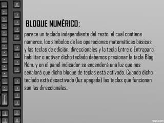 BLOQUE NUMÈRICO:
parece un teclado independiente del resto, el cual contiene
números, los símbolos de las operaciones matemáticas básicas
y las teclas de edición, direccionales y la tecla Entre o Entrapara
habilitar o activar dicho teclado debemos presionar la tecla Blog
Núm. y en el panel indicador se encenderá una luz que nos
señalará que dicho bloque de teclas está activado. Cuando dicho
teclado está desactivado (luz apagada) las teclas que funcionan
son las direccionales.
 