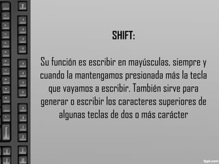SHIFT:
Su función es escribir en mayúsculas, siempre y
cuando la mantengamos presionada más la tecla
que vayamos a escribir. También sirve para
generar o escribir los caracteres superiores de
algunas teclas de dos o más carácter
 