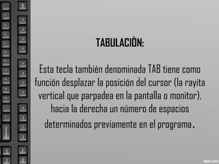 TABULACIÒN:
Esta tecla también denominada TAB tiene como
función desplazar la posición del cursor (la rayita
vertical que parpadea en la pantalla o monitor),
hacia la derecha un número de espacios
determinados previamente en el programa.
 