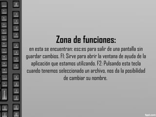 Zona de funciones:
en esta se encuentran: esc:es para salir de una pantalla sin
guardar cambios. F1: Sirve para abrir la ventana de ayuda de la
aplicación que estamos utilizando. F2: Pulsando esta tecla
cuando tenemos seleccionado un archivo, nos da la posibilidad
de cambiar su nombre.
 