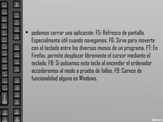 • podemos cerrar una aplicación. F5: Refresco de pantalla.
Especialmente útil cuando navegamos. F6: Sirve para moverte
con el teclado entre los diversos menús de un programa. F7: En
Firefox, permite desplazar libremente el cursor mediante el
teclado. F8: Si pulsamos esta tecla al encender el ordenador
accederemos al modo a prueba de fallos. F9: Carece de
funcionalidad alguna en Windows.
 