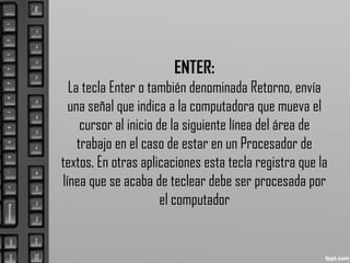 ENTER:
La tecla Enter o también denominada Retorno, envía
una señal que indica a la computadora que mueva el
cursor al inicio de la siguiente línea del área de
trabajo en el caso de estar en un Procesador de
textos. En otras aplicaciones esta tecla registra que la
línea que se acaba de teclear debe ser procesada por
el computador
 