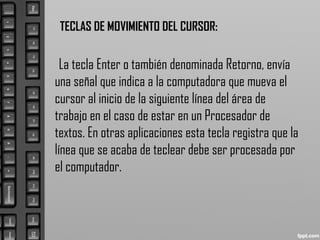 TECLAS DE MOVIMIENTO DEL CURSOR:
La tecla Enter o también denominada Retorno, envía
una señal que indica a la computadora que mueva el
cursor al inicio de la siguiente línea del área de
trabajo en el caso de estar en un Procesador de
textos. En otras aplicaciones esta tecla registra que la
línea que se acaba de teclear debe ser procesada por
el computador.
 