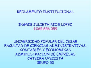 REGLAMENTO INSTITUCIONAL 
INGRIS JULIETH RIOS LOPEZ 
1.065.656.059 
UNIVERSIDAD POPULAR DEL CESAR 
FACULTAD DE CIENCIAS ADMINISTRATIVAS, 
CONTABLES Y ECONÓMICAS 
ADMINISTRACION DE EMPRESAS 
CATEDRA UPECISTA 
GRUPO 53 
 