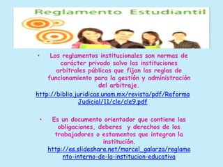 • Los reglamentos institucionales son normas de 
carácter privado salvo las instituciones 
arbitrales públicas que fijan las reglas de 
funcionamiento para la gestión y administración 
del arbitraje. 
http://biblio.juridicas.unam.mx/revista/pdf/Reforma 
Judicial/11/cle/cle9.pdf 
• Es un documento orientador que contiene las 
obligaciones, deberes y derechos de los 
trabajadores o estamentos que integran la 
institución. 
http://es.slideshare.net/marcel_galarza/reglame 
nto-interno-de-la-institucion-educativa 
 
