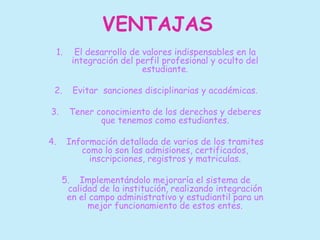 VENTAJAS 
1. El desarrollo de valores indispensables en la 
integración del perfil profesional y oculto del 
estudiante. 
2. Evitar sanciones disciplinarias y académicas. 
3. Tener conocimiento de los derechos y deberes 
que tenemos como estudiantes. 
4. Información detallada de varios de los tramites 
como lo son las admisiones, certificados, 
inscripciones, registros y matriculas. 
5. Implementándolo mejoraría el sistema de 
calidad de la institución, realizando integración 
en el campo administrativo y estudiantil para un 
mejor funcionamiento de estos entes. 
 