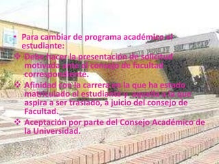 • Para cambiar de programa académico el 
estudiante: 
 Debe hacer la presentación de solicitud 
motivada ante el consejo de facultad 
correspondiente. 
 Afinidad con la carrera en la que ha estado 
matriculado el estudiante y aquella a la que 
aspira a ser traslado, a juicio del consejo de 
Facultad. 
 Aceptación por parte del Consejo Académico de 
la Universidad. 
 