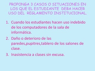PROPONGA 3 CASOS O SITUACIONES EN 
LOS QUE EL ESTUDIANTE DEBA HACER 
USO DEL REGLAMENTO INSTITUCIONAL. 
1. Cuando los estudiantes hacen uso indebido 
de los computadores de la sala de 
informática. 
2. Daño o deterioro de las 
paredes,pupitres,tablero de los salones de 
clase. 
3. Inasistencia a clases sin excusa. 
 