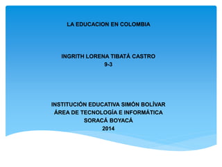 LA EDUCACION EN COLOMBIA
INGRITH LORENA TIBATÁ CASTRO
9-3
INSTITUCIÓN EDUCATIVA SIMÓN BOLÍVAR
ÁREA DE TECNOLOGÍA E INFORMÁTICA
SORACÁ BOYACÁ
2014
 