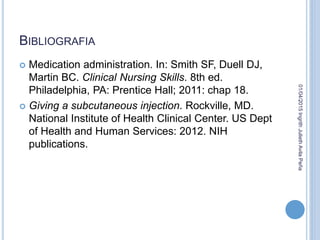 BIBLIOGRAFIA
 Medication administration. In: Smith SF, Duell DJ,
Martin BC. Clinical Nursing Skills. 8th ed.
Philadelphia, PA: Prentice Hall; 2011: chap 18.
 Giving a subcutaneous injection. Rockville, MD.
National Institute of Health Clinical Center. US Dept
of Health and Human Services: 2012. NIH
publications.
01/04/2015IngrithJuliethAvilaPeña
 