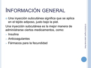 INFORMACIÓN GENERAL
 Una inyección subcutánea significa que se aplica
en el tejido adiposo, justo bajo la piel.
Una inyección subcutánea es la mejor manera de
administrarse ciertos medicamentos, como:
 Insulina
 Anticoagulantes
 Fármacos para la fecundidad
01/04/2015IngrithJuliethAvilaPeña
 