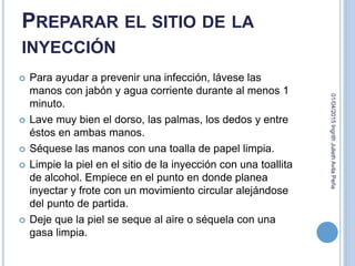 PREPARAR EL SITIO DE LA
INYECCIÓN
 Para ayudar a prevenir una infección, lávese las
manos con jabón y agua corriente durante al menos 1
minuto.
 Lave muy bien el dorso, las palmas, los dedos y entre
éstos en ambas manos.
 Séquese las manos con una toalla de papel limpia.
 Limpie la piel en el sitio de la inyección con una toallita
de alcohol. Empiece en el punto en donde planea
inyectar y frote con un movimiento circular alejándose
del punto de partida.
 Deje que la piel se seque al aire o séquela con una
gasa limpia.
01/04/2015IngrithJuliethAvilaPeña
 