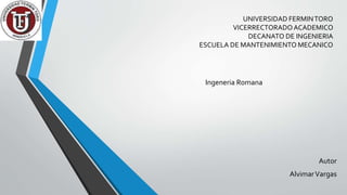 UNIVERSIDAD FERMINTORO
VICERRECTORADOACADEMICO
DECANATO DE INGENIERIA
ESCUELA DE MANTENIMIENTO MECANICO
Ingeneria Romana
Autor
AlvimarVargas
 