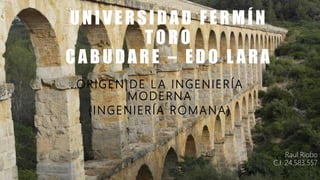 UNIVERSIDAD FERMÍN
TORO
CABUDARE – EDO L ARA
ORIGEN DE L A INGENIERÍA
MODERNA
(INGENIERÍA ROMANA)
Raul Riobo
C.I. 24.583.557
 