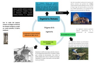 Ingenieria Romana
los acueductos romanos
los utensilios más
usuados
La ingeniería romana declinó
después de 100 d. de J.C
Los ingenieros romanos aportaron
mejoras significativas en la
construcción de carreteras
Los romanos fueron los mejores
ingenieros de la antigüedad, aplicaron
mucho de lo que les había precedido;
seguían los patrones de las antiguas
sociedades pero con mas perfección
Orígenes de la
ingeniería
Los acueductos romanos se construyeron
siguiendo esencialmente el mismo diseño,
que usaba arcos semicirculares de piedra
montados sobre una hilera de pilares
Recubrían los edificioscon yeso,mármol y mosaico.
En los trabajosde construcción, los obreros usaban
gran cantidad de herramientas. Para cortar la
piedra,además de la sierra, el martillo y el escoplo,
empleaban el compás,la escuadra,la vara de medir,
el pico y el taladro.
Con la caída del imperio
romano se designo el final de
los tiempos antiguos y surgió
un nuevo periodo, la época
medieval.
Hoy es posible admirar acueduc-
tos, anfiteatros, templos y foros
en Alemania, Líbano, España,
Francia, Tunicina e Inglaterra
Uno de los grandes triunfos de la construcción
pública durante este periodo fue el Coliseo
originalmentellamado Anfiteatro Flavio, que fue
el mayor lugar de reunión pública con un aforo
para 50000 espectadores y con ochenta filas de
gradas y se utilizo durante casi 500 años.
El Coliseo
 