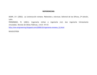 REFERENCIAS:
ADAM, J.P. (2002). La construcción romana. Materiales y técnicas. Editorial de los Oficios, 2ª edición,
León.
FERNÁNDEZ, M. (2001). Ingeniería militar e ingeniería civil, dos ingeniería íntimamente
vinculadas. Revista de Obras Públicas, 3.413: 47-57.
http://evo-engineering.blogspot.com/2008/10/ingenieria-romana_12.html
04163157026
 