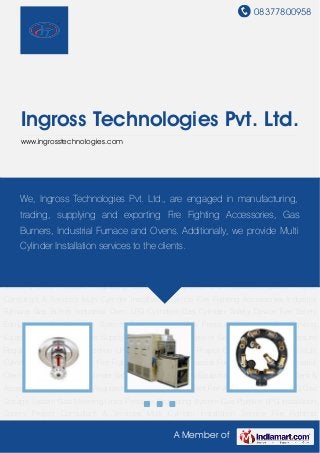 08377800958




     Ingross Technologies Pvt. Ltd.
     www.ingrosstechnologies.com




Fire Fighting Accessories Industrial Furnace Gas Burner Industrial Oven LPG Cylinders Gas
Cylinder Safety Device Fire Safety Equipments are engaged in manufacturing, Gas
     We, Ingross Technologies Pvt. Ltd., Gas Manifold System & Accessories
Pressure Regulator Fire Fighting Equipment Fire Alarms Gas Supply LPG Gas Storage
     trading, supplying and exporting Fire Fighting Accessories, Gas
System Gas Metering Units Pressure Regulating System Gas Pipeline LPG Installation
     Burners, Industrial Furnace and Ovens. Additionally, we provide Multi
Spares Project Consultant & Services Multi Cylinder Installation Service Fire Fighting
    Cylinder Installation services to the clients.
Accessories Industrial Furnace Gas Burner Industrial Oven LPG Cylinders Gas Cylinder Safety
Device Fire Safety Equipments Gas Manifold System & Accessories Gas Pressure
Regulator Fire Fighting Equipment Fire Alarms Gas Supply LPG Gas Storage System Gas
Metering Units Pressure Regulating System Gas Pipeline LPG Installation Spares Project
Consultant & Services Multi Cylinder Installation Service Fire Fighting Accessories Industrial
Furnace Gas Burner Industrial Oven LPG Cylinders Gas Cylinder Safety Device Fire Safety
Equipments Gas Manifold System & Accessories Gas Pressure Regulator Fire Fighting
Equipment Fire Alarms Gas Supply LPG Gas Storage System Gas Metering Units Pressure
Regulating System Gas Pipeline LPG Installation Spares Project Consultant & Services Multi
Cylinder Installation Service Fire Fighting Accessories Industrial Furnace Gas Burner Industrial
Oven LPG Cylinders Gas Cylinder Safety Device Fire Safety Equipments Gas Manifold System &
Accessories Gas Pressure Regulator Fire Fighting Equipment Fire Alarms Gas Supply LPG Gas
Storage System Gas Metering Units Pressure Regulating System Gas Pipeline LPG Installation
Spares Project Consultant & Services Multi Cylinder Installation Service Fire Fighting

                                                    A Member of
 