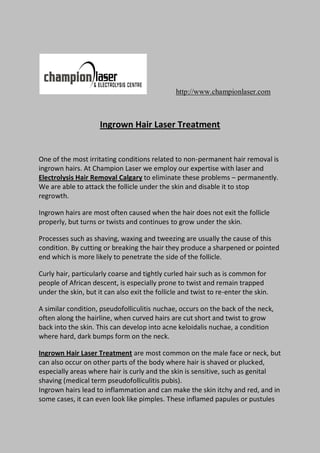 http://www.championlaser.com



                     Ingrown Hair Laser Treatment


One of the most irritating conditions related to non-permanent hair removal is
ingrown hairs. At Champion Laser we employ our expertise with laser and
Electrolysis Hair Removal Calgary to eliminate these problems – permanently.
We are able to attack the follicle under the skin and disable it to stop
regrowth.

Ingrown hairs are most often caused when the hair does not exit the follicle
properly, but turns or twists and continues to grow under the skin.

Processes such as shaving, waxing and tweezing are usually the cause of this
condition. By cutting or breaking the hair they produce a sharpened or pointed
end which is more likely to penetrate the side of the follicle.

Curly hair, particularly coarse and tightly curled hair such as is common for
people of African descent, is especially prone to twist and remain trapped
under the skin, but it can also exit the follicle and twist to re-enter the skin.

A similar condition, pseudofolliculitis nuchae, occurs on the back of the neck,
often along the hairline, when curved hairs are cut short and twist to grow
back into the skin. This can develop into acne keloidalis nuchae, a condition
where hard, dark bumps form on the neck.

Ingrown Hair Laser Treatment are most common on the male face or neck, but
can also occur on other parts of the body where hair is shaved or plucked,
especially areas where hair is curly and the skin is sensitive, such as genital
shaving (medical term pseudofolliculitis pubis).
Ingrown hairs lead to inflammation and can make the skin itchy and red, and in
some cases, it can even look like pimples. These inflamed papules or pustules
 