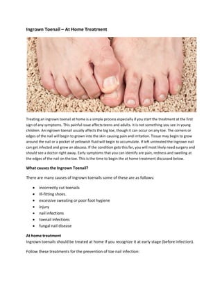 Ingrown Toenail – At Home Treatment
Treating an ingrown toenail at home is a simple process especially if you start the treatment at the first
sign of any symptoms. This painful issue affects teens and adults. It is not something you see in young
children. An ingrown toenail usually affects the big toe, though it can occur on any toe. The corners or
edges of the nail will begin to grown into the skin causing pain and irritation. Tissue may begin to grow
around the nail or a pocket of yellowish fluid will begin to accumulate. If left untreated the ingrown nail
can get infected and grow an abscess. If the condition gets this far, you will most likely need surgery and
should see a doctor right away. Early symptoms that you can identify are pain, redness and swelling at
the edges of the nail on the toe. This is the time to begin the at home treatment discussed below.
What causes the Ingrown Toenail?
There are many causes of ingrown toenails some of these are as follows:
• incorrectly cut toenails
• Ill-fitting shoes.
• excessive sweating or poor foot hygiene
• injury
• nail infections
• toenail infections
• fungal nail disease
At home treatment
Ingrown toenails should be treated at home if you recognize it at early stage (before infection).
Follow these treatments for the prevention of toe nail infection:
 