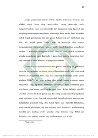 digilib.uinsby.ac.id digilib.uinsby.ac.id digilib.uinsby.ac.id digilib.uinsby.ac.id digilib.uinsby.ac.id digilib.uinsby.ac.id digilib.uinsby.ac.id
25
Ketiga, penyusunan konsep abstrak. Setelah melakukan observasi dan
refleksi, maka dalam tahap pembentukan konsep pembelajar mulai
mengonseptualisasi suatu teori atau model dari pengalaman yang diperoleh dan
mengintegrasikan dengan pengalaman sebelumnya. Pada fase ini dapat ditentukan
apakah terjadi pemahaman baru atau proses belajar pada diri pembelajar atau
tidak. Jika terjadi proses belajar, maka 1) pembelajar akan mampu
mengungkapkan aturan-aturan umum untuk mendeskripsikan pengalaman
tersebut; 2) pembelajar menggunakan teori yang ada untuk menrik kesimpulan
terhadap pengalaman yang diperoleh; 3) pembelajar mampu menerapkan teori
yang terabstraksi untuk menjelaskan pengalaman tersebut.
Keempat, active experimentation atau aplikasi. Pada tahap ini, pembelajar
mencoba merencanakan bagaimana menguji kemapuhan model atau teori untuk
menjelaskan pengalaman baru yang akan diperoleh selanjutnya (Kolb, dalam
Mardana 2004).30
Pada tahap aplikasi akan terjadi proses bermakna karena
pengalaman yang diperoleh pembelajar sebelumnya dapat diterapkan pada
pengalaman atau situasi problematika yang baru. Setiap individu memiliki
keunikan sendriri dan tidak pernah ada dua orang uyang memiliki pengalaman
hidup yang sama persis. Dua anak yang tumbuh dalam lingkungan yang sma dan
mendapatkan perlakuan yang sma, belum tentu akan memiliki pemahaman,
pemikiran dan pandangan yang sma terhadap dunia sekitarnya. Masing-masing
memiliki cara pandang sendiri terhadap setiap peristiwa yang dilihat dan
dialaminya cara pandang tersebut yang disebut sebagai gaya belajar.
30
Ibid, h. 189
 