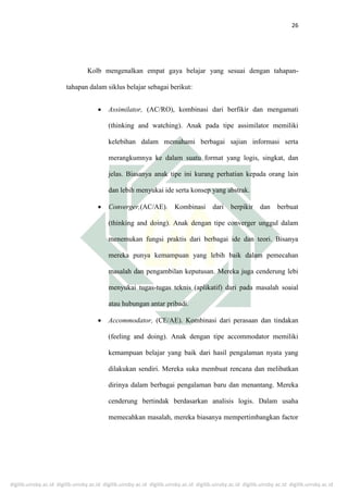 digilib.uinsby.ac.id digilib.uinsby.ac.id digilib.uinsby.ac.id digilib.uinsby.ac.id digilib.uinsby.ac.id digilib.uinsby.ac.id digilib.uinsby.ac.id
26
Kolb mengenalkan empat gaya belajar yang sesuai dengan tahapan-
tahapan dalam siklus belajar sebagai berikut:
 Assimilator, (AC/RO), kombinasi dari berfikir dan mengamati
(thinking and watching). Anak pada tipe assimilator memiliki
kelebihan dalam memahami berbagai sajian informasi serta
merangkumnya ke dalam suatu format yang logis, singkat, dan
jelas. Biasanya anak tipe ini kurang perhatian kepada orang lain
dan lebih menyukai ide serta konsep yang abstrak.
 Converger,(AC/AE). Kombinasi dari berpikir dan berbuat
(thinking and doing). Anak dengan tipe converger unggul dalam
menemukan fungsi praktis dari berbagai ide dan teori. Bisanya
mereka punya kemampuan yang lebih baik dalam pemecahan
masalah dan pengambilan keputusan. Mereka juga cenderung lebi
menyukai tugas-tugas teknis (aplikatif) dari pada masalah soaial
atau hubungan antar pribadi.
 Accommodator, (CE/AE). Kombinasi dari perasaan dan tindakan
(feeling and doing). Anak dengan tipe accommodator memiliki
kemampuan belajar yang baik dari hasil pengalaman nyata yang
dilakukan sendiri. Mereka suka membuat rencana dan melibatkan
dirinya dalam berbagai pengalaman baru dan menantang. Mereka
cenderung bertindak berdasarkan analisis logis. Dalam usaha
memecahkan masalah, mereka biasanya mempertimbangkan factor
 