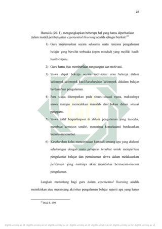 digilib.uinsby.ac.id digilib.uinsby.ac.id digilib.uinsby.ac.id digilib.uinsby.ac.id digilib.uinsby.ac.id digilib.uinsby.ac.id digilib.uinsby.ac.id
28
Hamalik (2011), mengungkapkan beberapa hal yang harus diperhatikan
dalam model pembelajaran experiential llearning adalah sebagai berikut:32
1) Guru merumuskan secara seksama suatu rencana pengalaman
belajar yang bersifat terbuaka (open minded) yang meiliki hasil-
hasil tertentu.
2) Guru harus bias memberikan rangsangan dan motivasi.
3) Siswa dapat bekerja secara individual atau bekerja dalam
kelompok-kelompok kecil/keseluruhan kelompok didalam belajar
berdasarkan pengalaman.
4) Para siswa ditempatkan pada situasi-situasi nyata, maksudnya
siswa mampu memcahkan masalah dan bukan dalam situsai
pengganti.
5) Siswa aktif berpartisipasi di dalam pengalaman yang tersedia,
membuat keputusn sendiri, menerima konsekuensi berdasarkan
keputusan tersebut.
6) Keseluruhan kelas menceritakan kembali tentang apa yang dialami
sehubungan dengan mata pelajaran tersebut untuk memperluas
pengalaman belajar dan pemahaman siswa dalam melaksankan
pertemuan yang nantinya akan membahas bermacam-macam
pengalaman.
Langkah menantang bagi guru dalam experiential llearning adalah
memikirkan atau merancang aktivitas pengalaman belajar seperti apa yang harus
32
Ibid, h. 190
 